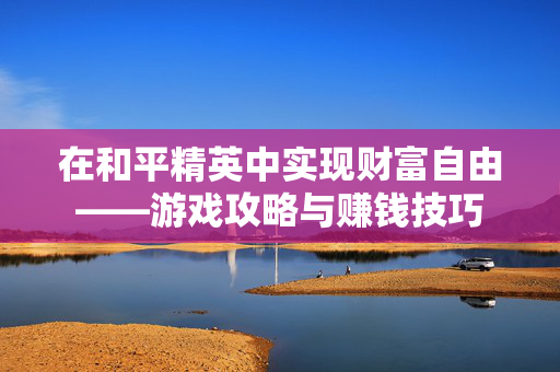 在和平精英中实现财富自由——游戏攻略与赚钱技巧