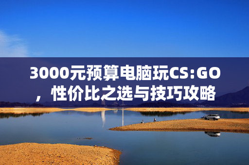 3000元预算电脑玩CS:GO，性价比之选与技巧攻略