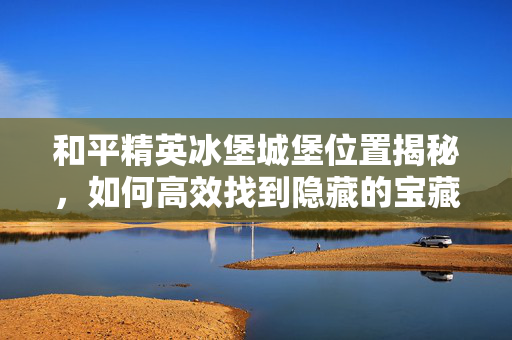和平精英冰堡城堡位置揭秘，如何高效找到隐藏的宝藏？