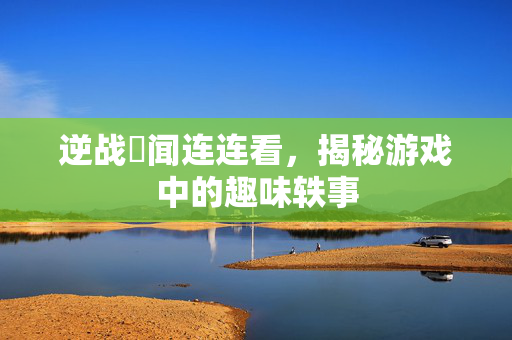 逆战囧闻连连看，揭秘游戏中的趣味轶事