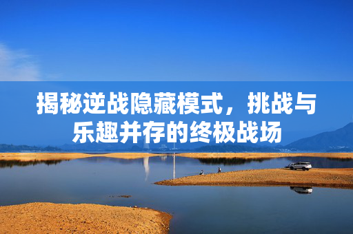 揭秘逆战隐藏模式，挑战与乐趣并存的终极战场