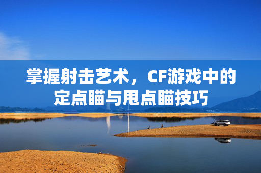 掌握射击艺术，CF游戏中的定点瞄与甩点瞄技巧