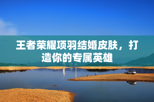 王者荣耀项羽结婚皮肤，打造你的专属英雄