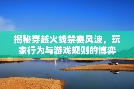 揭秘穿越火线禁赛风波，玩家行为与游戏规则的博弈