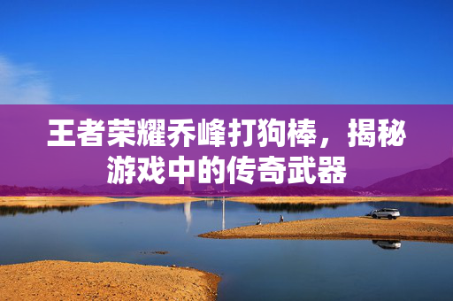 王者荣耀乔峰打狗棒，揭秘游戏中的传奇武器