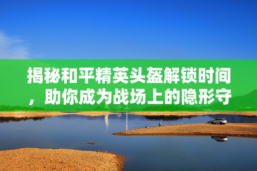 揭秘和平精英头盔解锁时间，助你成为战场上的隐形守护者