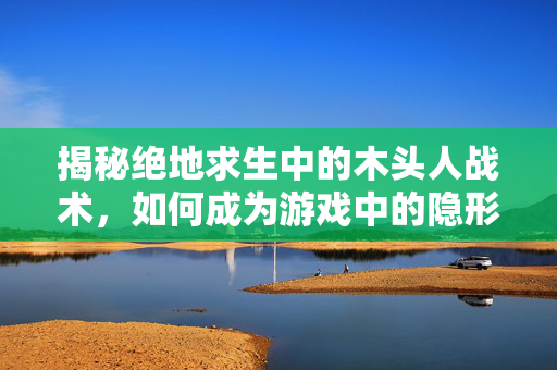 揭秘绝地求生中的木头人战术，如何成为游戏中的隐形杀手？