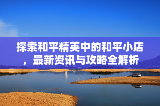 探索和平精英中的和平小店，最新资讯与攻略全解析