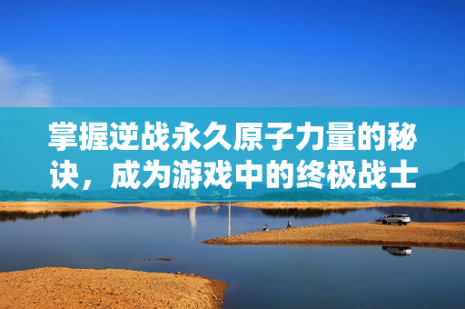 掌握逆战永久原子力量的秘诀，成为游戏中的终极战士