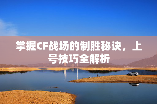 掌握CF战场的制胜秘诀，上号技巧全解析