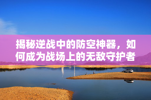揭秘逆战中的防空神器，如何成为战场上的无敌守护者