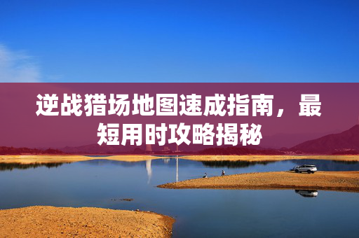 逆战猎场地图速成指南，最短用时攻略揭秘