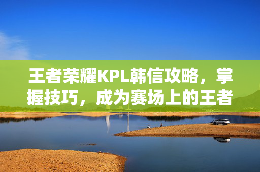 王者荣耀KPL韩信攻略，掌握技巧，成为赛场上的王者