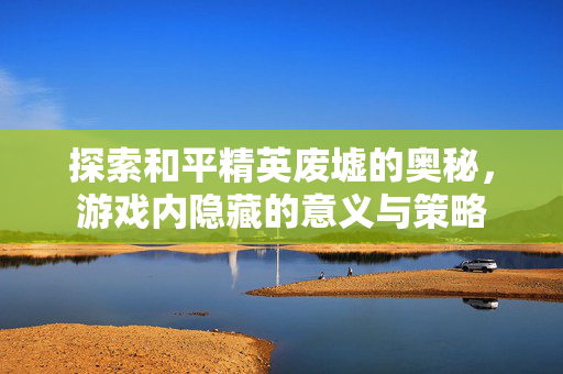 探索和平精英废墟的奥秘，游戏内隐藏的意义与策略