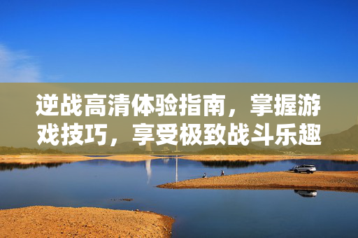 逆战高清体验指南，掌握游戏技巧，享受极致战斗乐趣