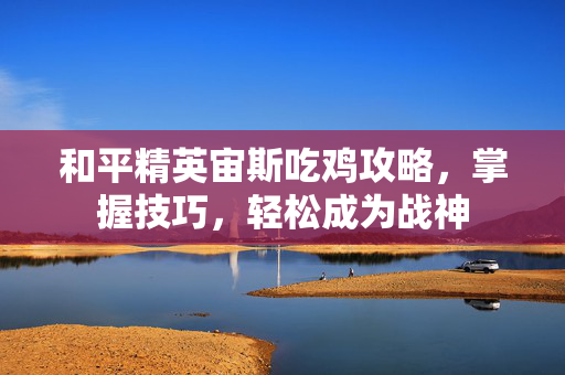 和平精英宙斯吃鸡攻略，掌握技巧，轻松成为战神