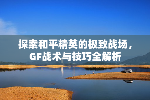 探索和平精英的极致战场，GF战术与技巧全解析