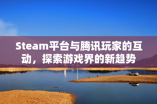 Steam平台与腾讯玩家的互动，探索游戏界的新趋势