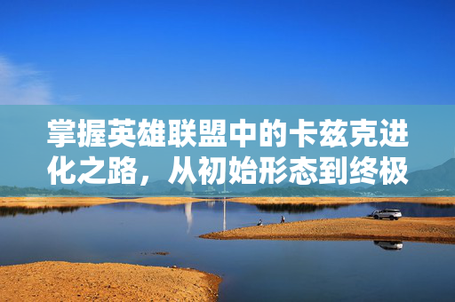 掌握英雄联盟中的卡兹克进化之路，从初始形态到终极形态的蜕变