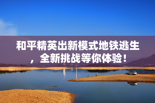 和平精英出新模式地铁逃生，全新挑战等你体验！