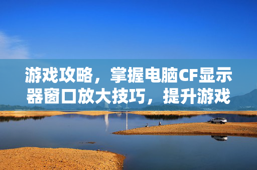 游戏攻略，掌握电脑CF显示器窗口放大技巧，提升游戏体验