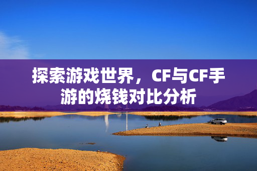 探索游戏世界，CF与CF手游的烧钱对比分析
