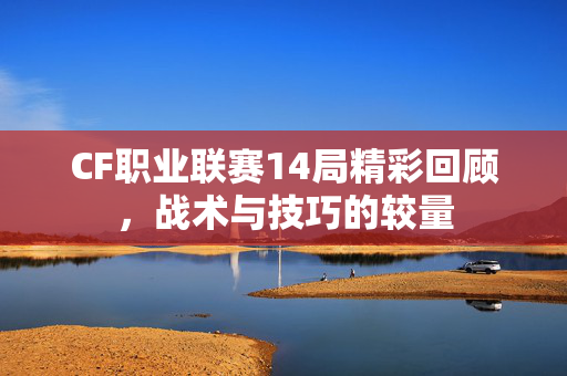 CF职业联赛14局精彩回顾，战术与技巧的较量