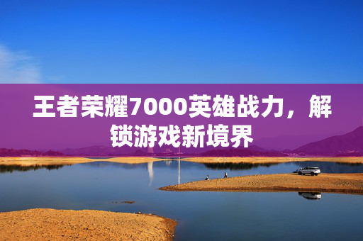 王者荣耀7000英雄战力，解锁游戏新境界