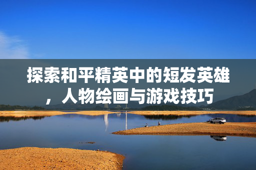 探索和平精英中的短发英雄，人物绘画与游戏技巧