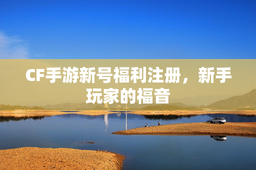 CF手游新号福利注册，新手玩家的福音