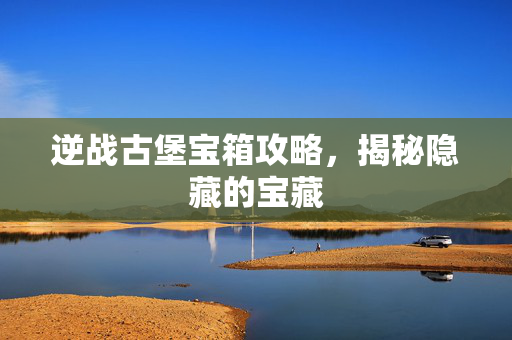 逆战古堡宝箱攻略，揭秘隐藏的宝藏