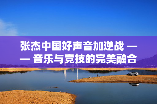 张杰中国好声音加逆战 —— 音乐与竞技的完美融合