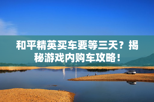 和平精英买车要等三天？揭秘游戏内购车攻略！