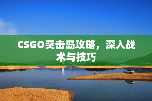 CSGO突击岛攻略，深入战术与技巧