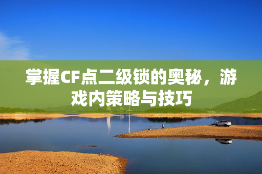 掌握CF点二级锁的奥秘，游戏内策略与技巧
