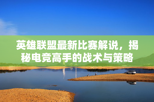 英雄联盟最新比赛解说，揭秘电竞高手的战术与策略