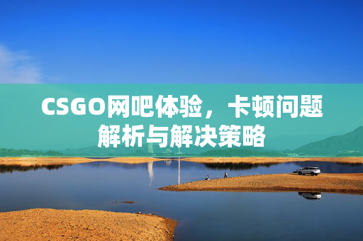CSGO网吧体验，卡顿问题解析与解决策略