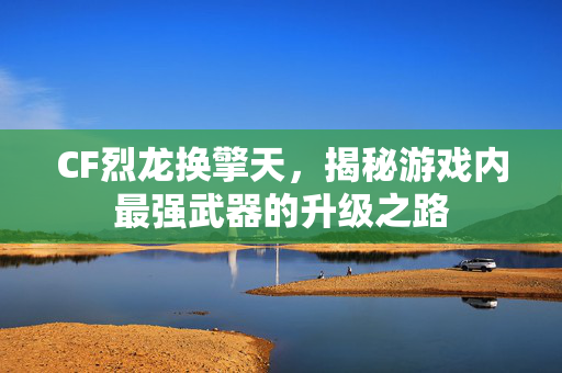 CF烈龙换擎天，揭秘游戏内最强武器的升级之路