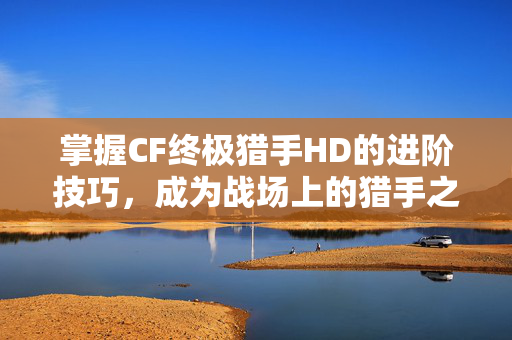 掌握CF终极猎手HD的进阶技巧，成为战场上的猎手之王