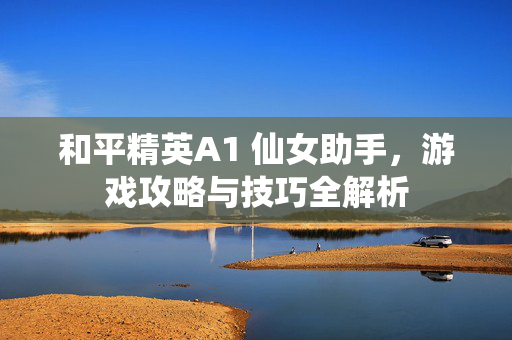 和平精英A1 仙女助手，游戏攻略与技巧全解析