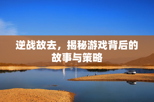 逆战故去，揭秘游戏背后的故事与策略