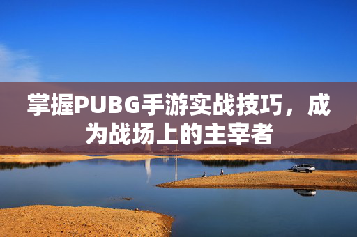 掌握PUBG手游实战技巧，成为战场上的主宰者