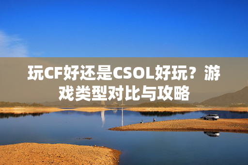 玩CF好还是CSOL好玩？游戏类型对比与攻略