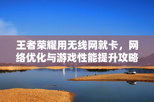 王者荣耀用无线网就卡，网络优化与游戏性能提升攻略
