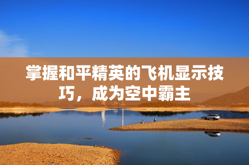 掌握和平精英的飞机显示技巧，成为空中霸主