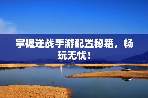 掌握逆战手游配置秘籍，畅玩无忧！