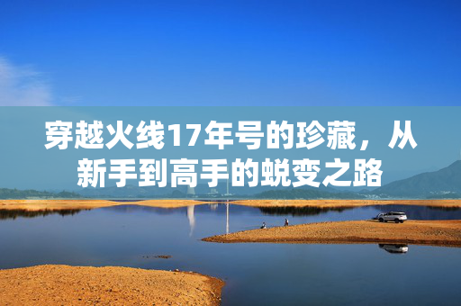 穿越火线17年号的珍藏，从新手到高手的蜕变之路