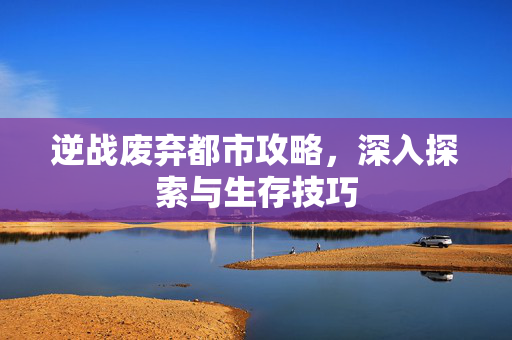 逆战废弃都市攻略，深入探索与生存技巧