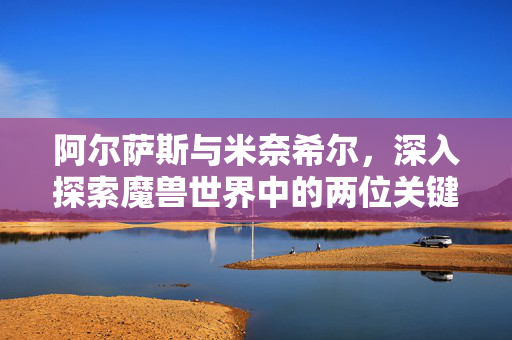阿尔萨斯与米奈希尔，深入探索魔兽世界中的两位关键角色