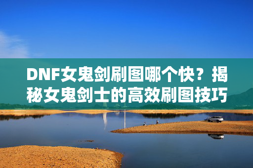 DNF女鬼剑刷图哪个快？揭秘女鬼剑士的高效刷图技巧！